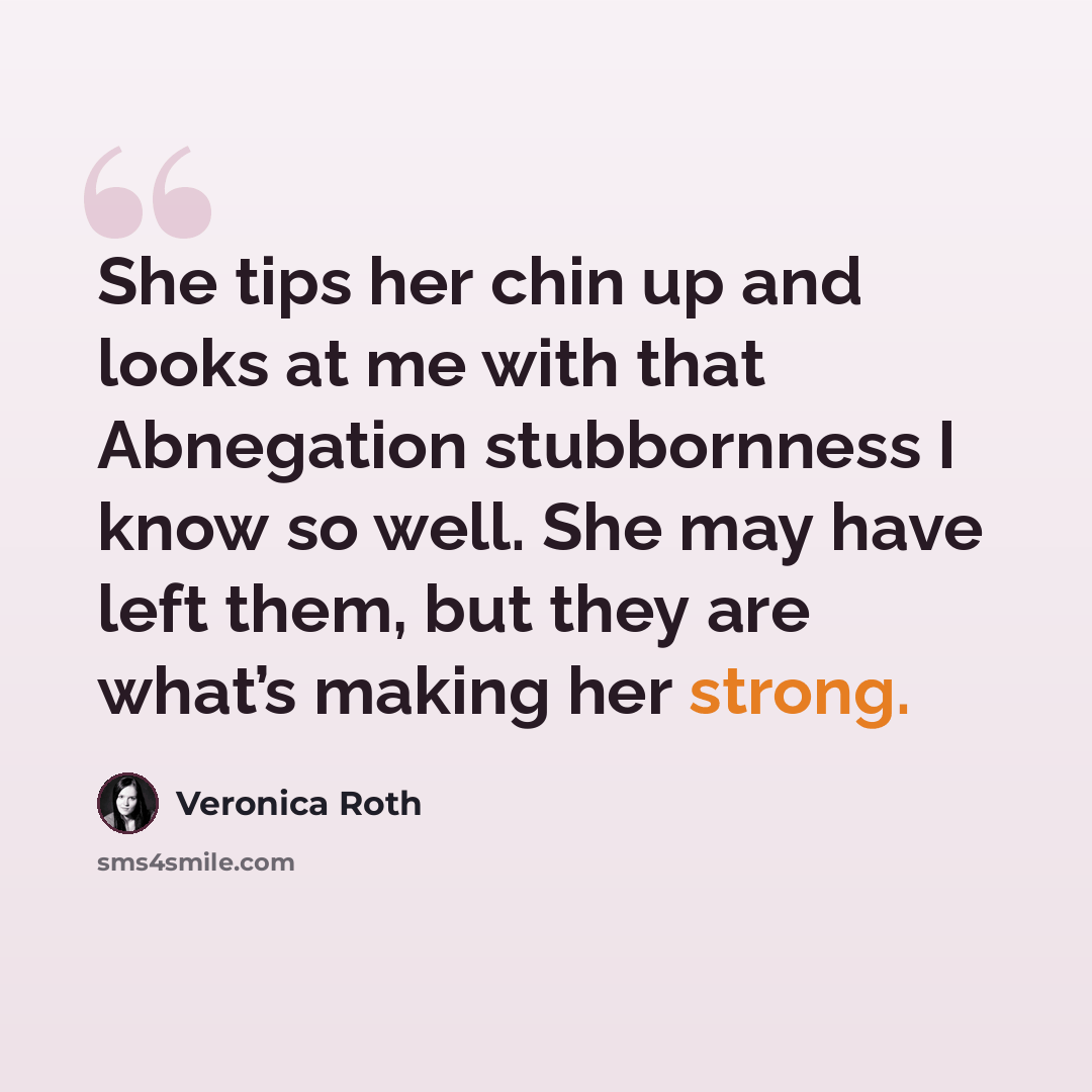 “She tips her chin up and looks at me with that Abnegation stubbornness I know so well. She may have left them, but they are what’s making her strong.” quote by Veronica Roth