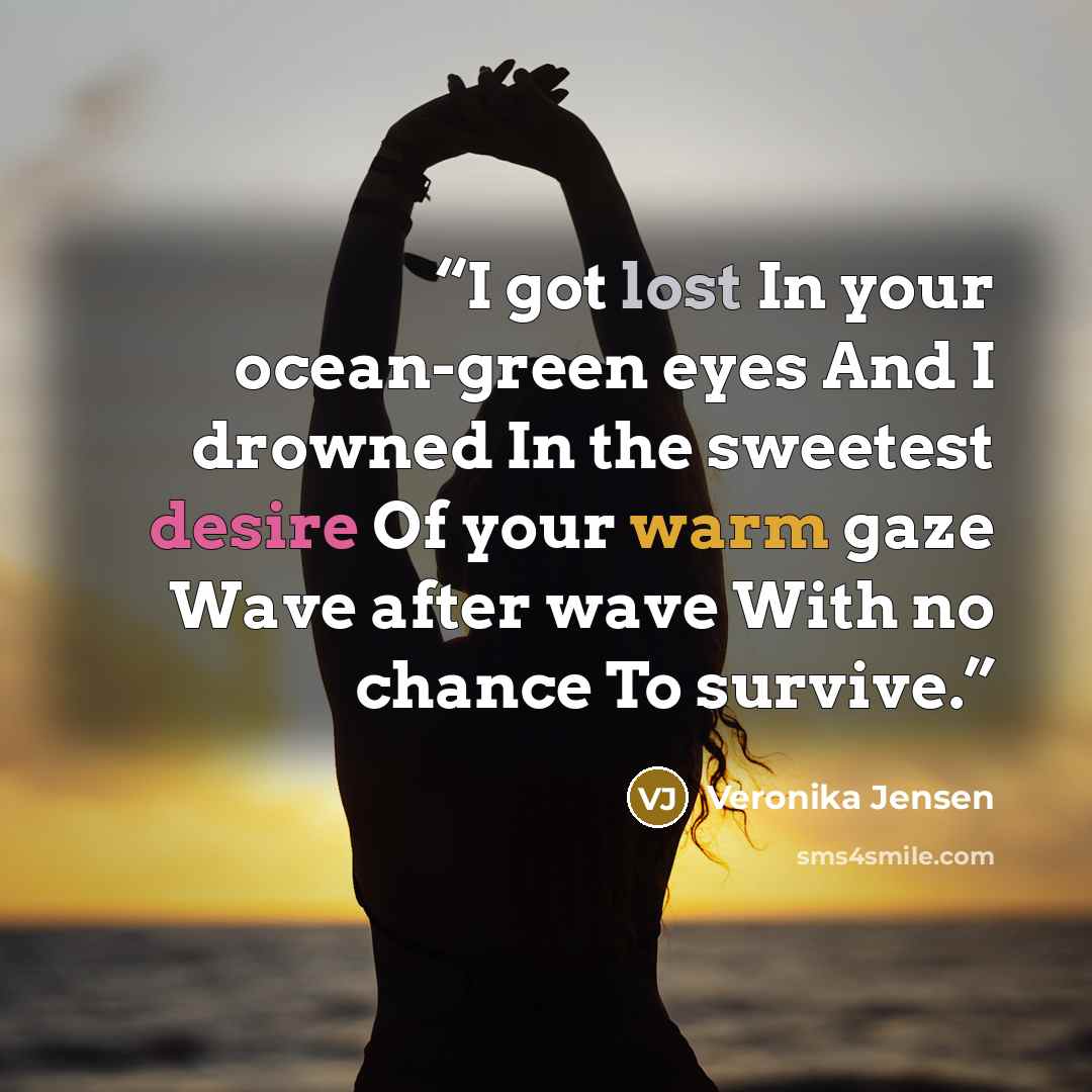 “I got lost In your ocean-green eyes And I drowned In the sweetest desire Of your warm gaze Wave after wave With no chance To survive.” quote by Veronika Jensen