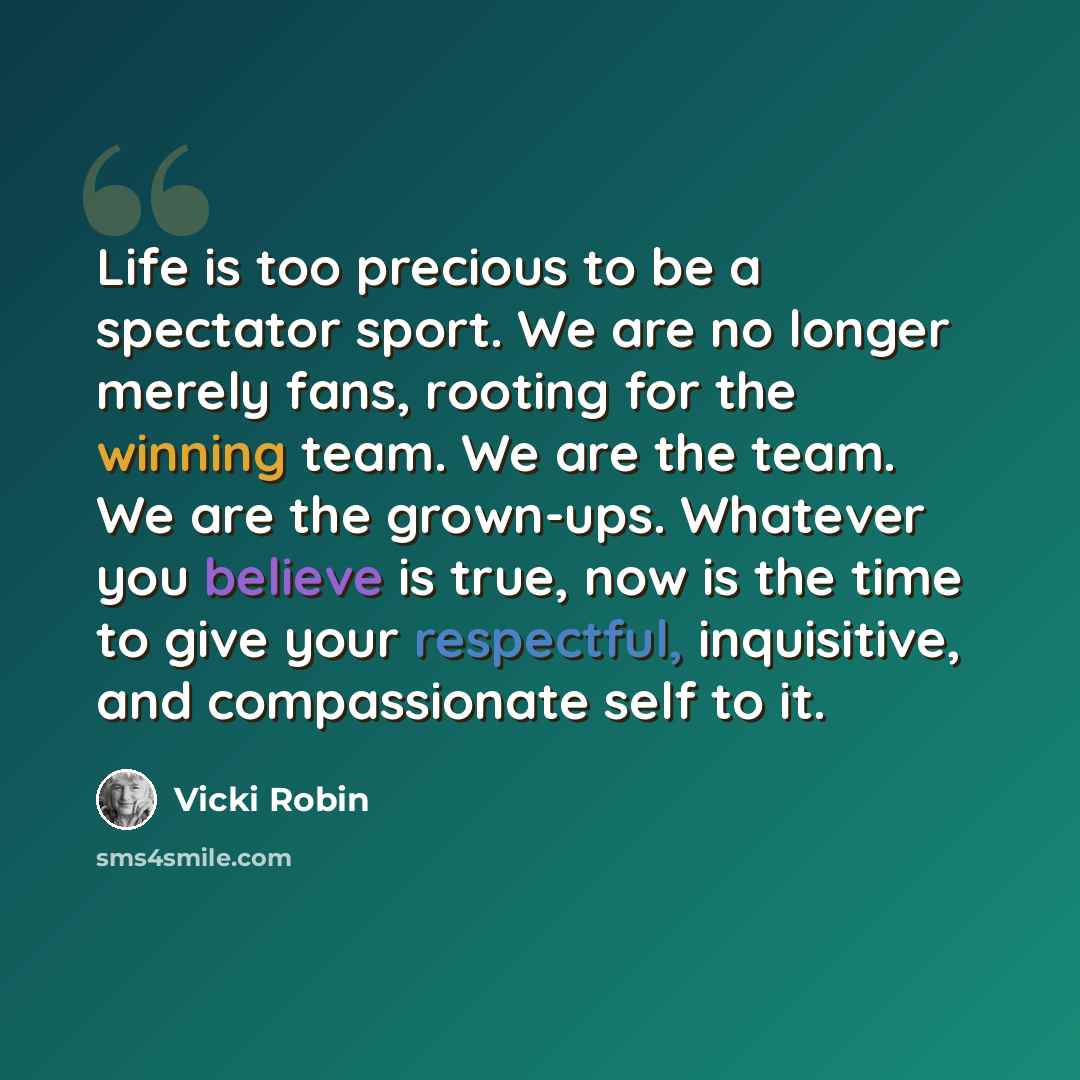 “Life is too precious to be a spectator sport. We are no longer merely fans, rooting for the winning team. We are the team. We are the grown-ups. Whatever you believe is true, now is the time to give your respectful, inquisitive, and compassionate self to it.” quote by Vicki Robin