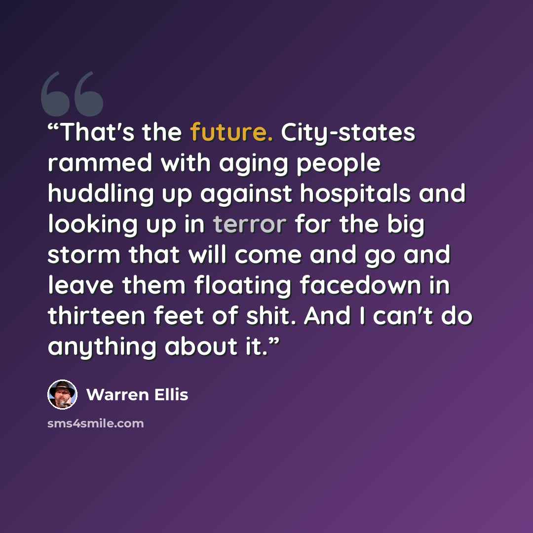 “That's the future. City-states rammed with aging people huddling up against hospitals and looking up in terror for the big storm that will come and go and leave them floating facedown in thirteen feet of shit. And I can't do anything about it.” quote by Warren Ellis