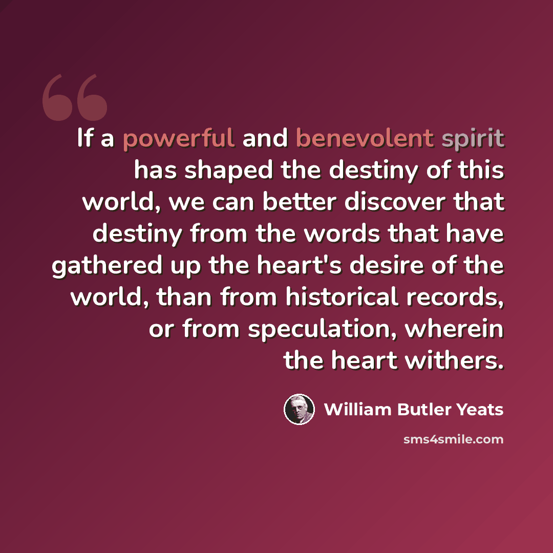 “If a powerful and benevolent spirit has shaped the destiny of this world, we can better discover that destiny from the words that have gathered up the heart's desire of the world, than from historical records, or from speculation, wherein the heart withers.” quote by William Butler Yeats
