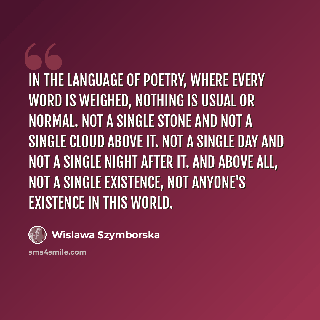 “In the language of poetry, where every word is weighed, nothing is usual or normal. Not a single stone and not a single cloud above it. Not a single day and not a single night after it. And above all, not a single existence, not anyone's existence in this world.” quote by Wislawa Szymborska