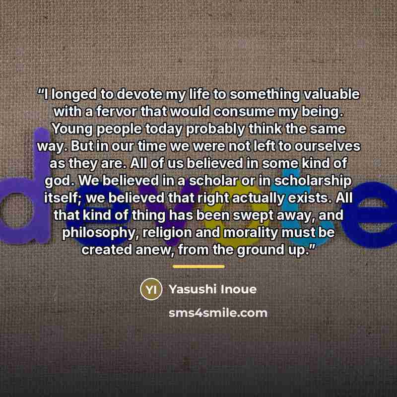 “I longed to devote my life to something valuable with a fervor that would consume my being. Young people today probably think the same way. But in our time we were not left to ourselves as they are. All of us believed in some kind of god. We believed in a scholar or in scholarship itself; we…” quote by Yasushi Inoue