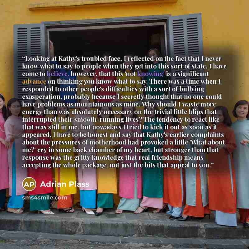 “Looking at Kathy's troubled face, I reflected on the fact that I never know what to say to people when they get into this sort of state. I have come to believe, however, that this 'not knowing' is a significant advance on thinking you know what to say. There was a time when I responded to other…” quote by Adrian Plass