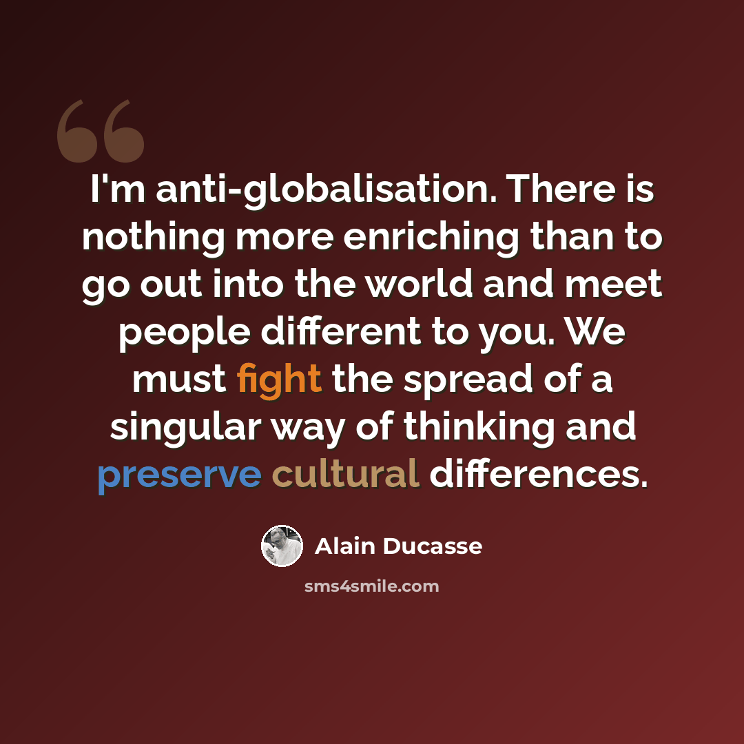 “I'm anti-globalisation. There is nothing more enriching than to go out into the world and meet people different to you. We must fight the spread of a singular way of thinking and preserve cultural differences.” quote by Alain Ducasse