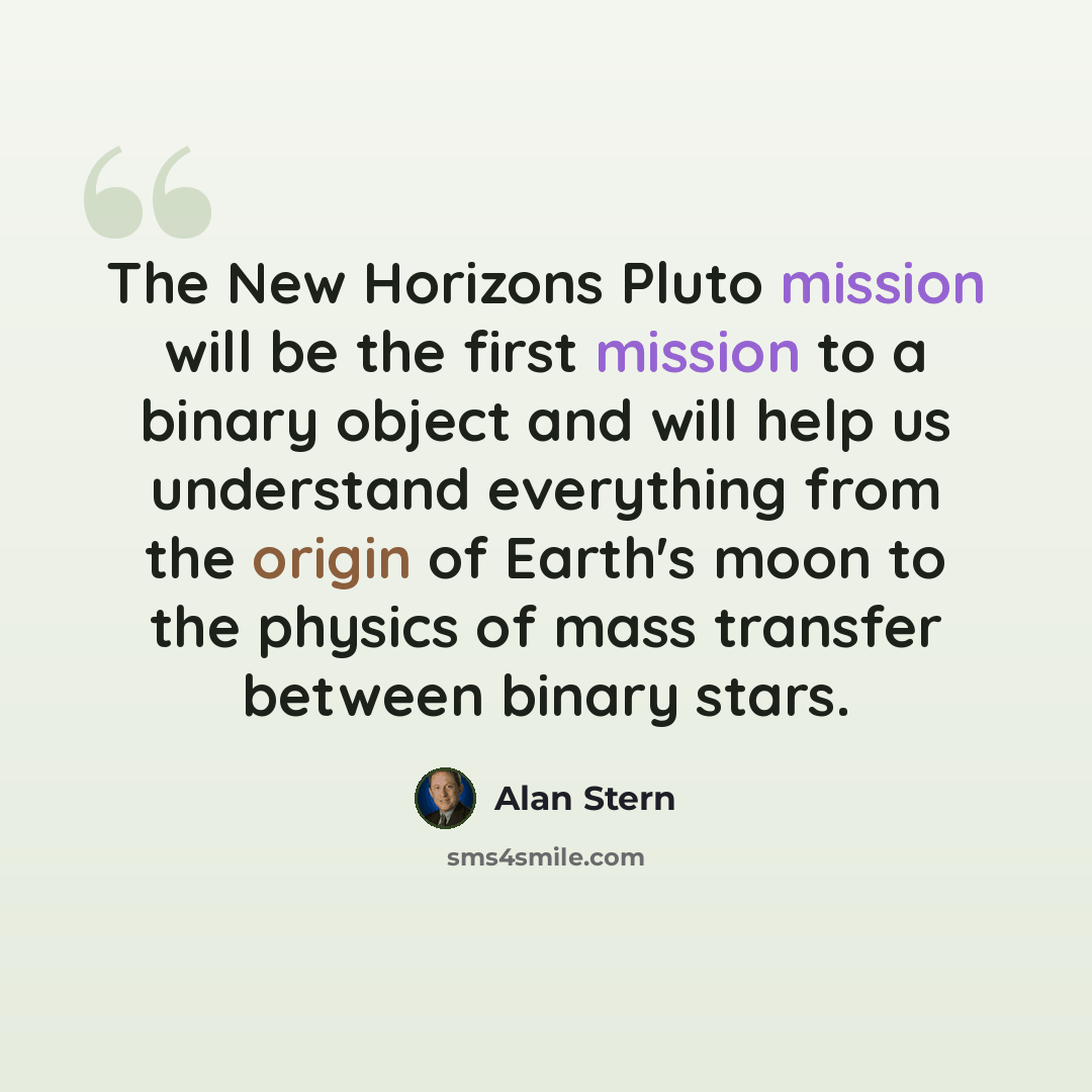 “The New Horizons Pluto mission will be the first mission to a binary object and will help us understand everything from the origin of Earth's moon to the physics of mass transfer between binary stars.” quote by Alan Stern