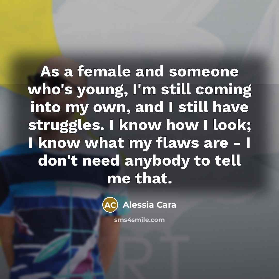 “As a female and someone who's young, I'm still coming into my own, and I still have struggles. I know how I look; I know what my flaws are - I don't need anybody to tell me that.” quote by Alessia Cara