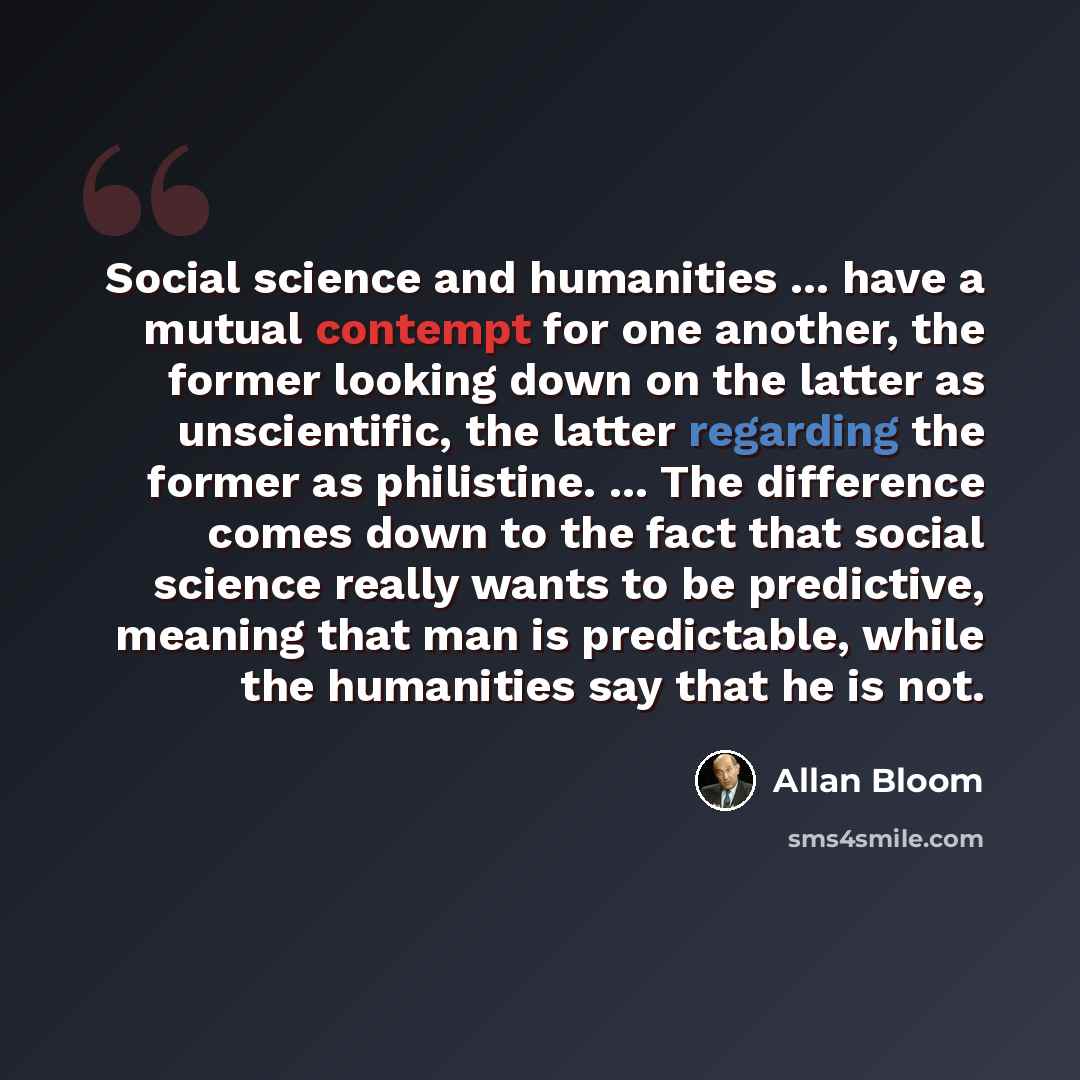 “Social science and humanities ... have a mutual contempt for one another, the former looking down on the latter as unscientific, the latter regarding the former as philistine. ... The difference comes down to the fact that social science really wants to be predictive, meaning that man is…” quote by Allan Bloom