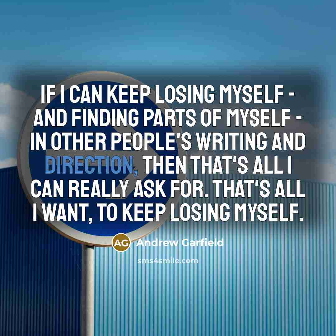 “If I can keep losing myself - and finding parts of myself - in other people's writing and direction, then that's all I can really ask for. That's all I want, to keep losing myself.” quote by Andrew Garfield