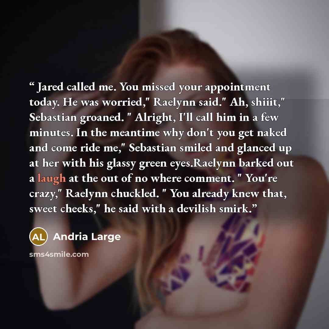 “Jared called me. You missed your appointment today. He was worried," Raelynn said." Ah, shiiit," Sebastian groaned. " Alright, I'll call him in a few minutes. In the meantime why don't you get naked and come ride me," Sebastian smiled and glanced up at her with his glassy green eyes.Raelynn barked…” quote by Andria Large