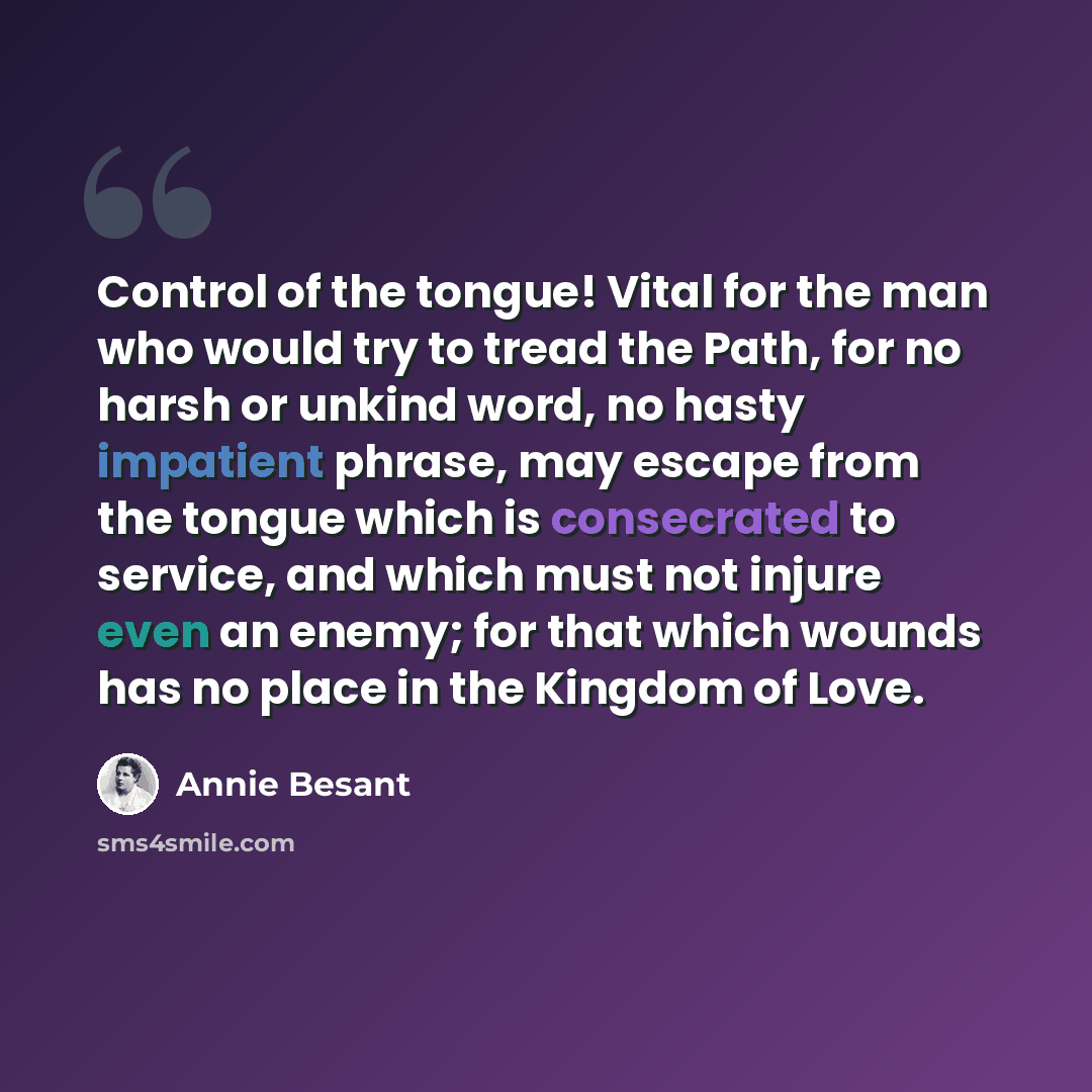 “Control of the tongue! Vital for the man who would try to tread the Path, for no harsh or unkind word, no hasty impatient phrase, may escape from the tongue which is consecrated to service, and which must not injure even an enemy; for that which wounds has no place in the Kingdom of Love.” quote by Annie Besant