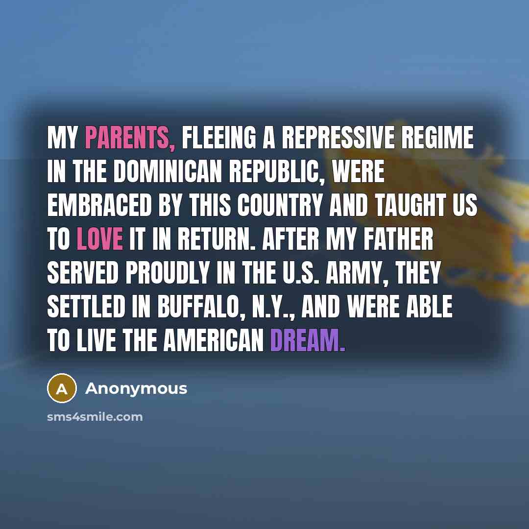 “My parents, fleeing a repressive regime in the Dominican Republic, were embraced by this country and taught us to love it in return. After my father served proudly in the U.S. Army, they settled in Buffalo, N.Y., and were able to live the American Dream.” quote by Anonymous