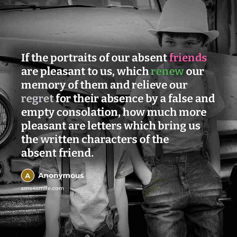 “If the portraits of our absent friends are pleasant to us, which renew our memory of them and relieve our regret for their absence by a false and empty consolation, how much more pleasant are letters which bring us the written characters of the absent friend.” quote by Anonymous