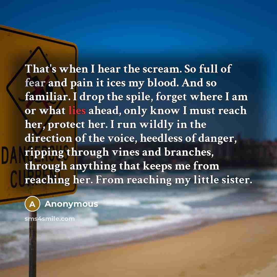 “That's when I hear the scream. So full of fear and pain it ices my blood. And so familiar. I drop the spile, forget where I am or what lies ahead, only know I must reach her, protect her. I run wildly in the direction of the voice, heedless of danger, ripping through vines and branches, through…” quote by Anonymous