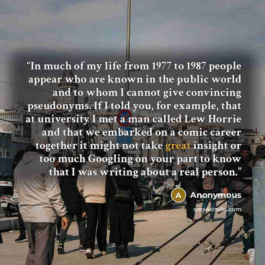 “In much of my life from 1977 to 1987 people appear who are known in the public world and to whom I cannot give convincing pseudonyms. If I told you, for example, that at university I met a man called Lew Horrie and that we embarked on a comic career together it might not take great insight or too…” quote by Anonymous