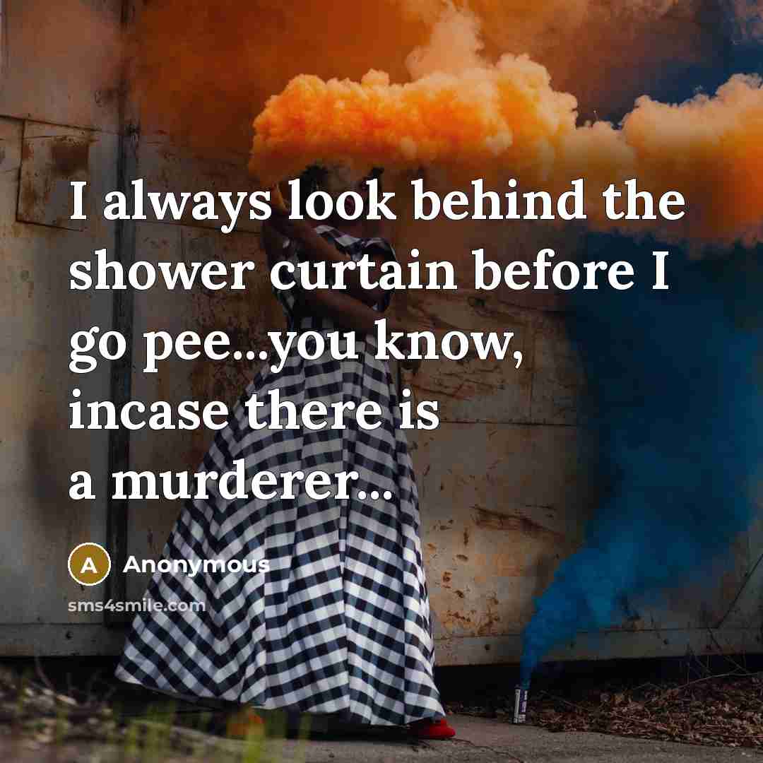 “I always look behind the shower curtain before I go pee...you know, incase there is a murderer...” quote by Anonymous