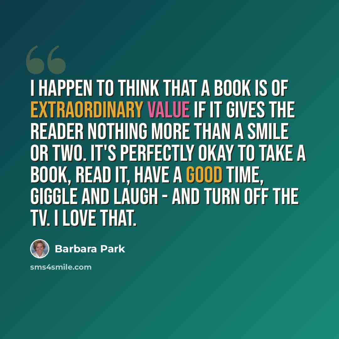 “I happen to think that a book is of extraordinary value if it gives the reader nothing more than a smile or two. It's perfectly okay to take a book, read it, have a good time, giggle and laugh - and turn off the TV. I love that.” quote by Barbara Park