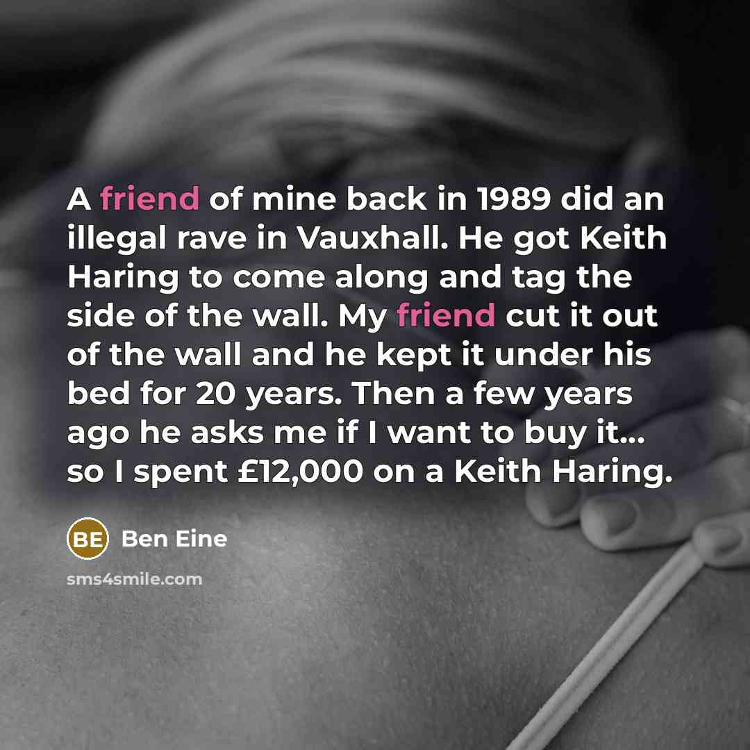 “A friend of mine back in 1989 did an illegal rave in Vauxhall. He got Keith Haring to come along and tag the side of the wall. My friend cut it out of the wall and he kept it under his bed for 20 years. Then a few years ago he asks me if I want to buy it... so I spent £12,000 on a Keith Haring.” quote by Ben Eine