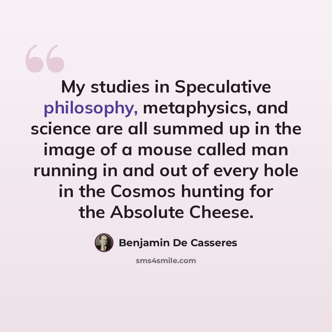 “My studies in Speculative philosophy, metaphysics, and science are all summed up in the image of a mouse called man running in and out of every hole in the Cosmos hunting for the Absolute Cheese.” quote by Benjamin De Casseres