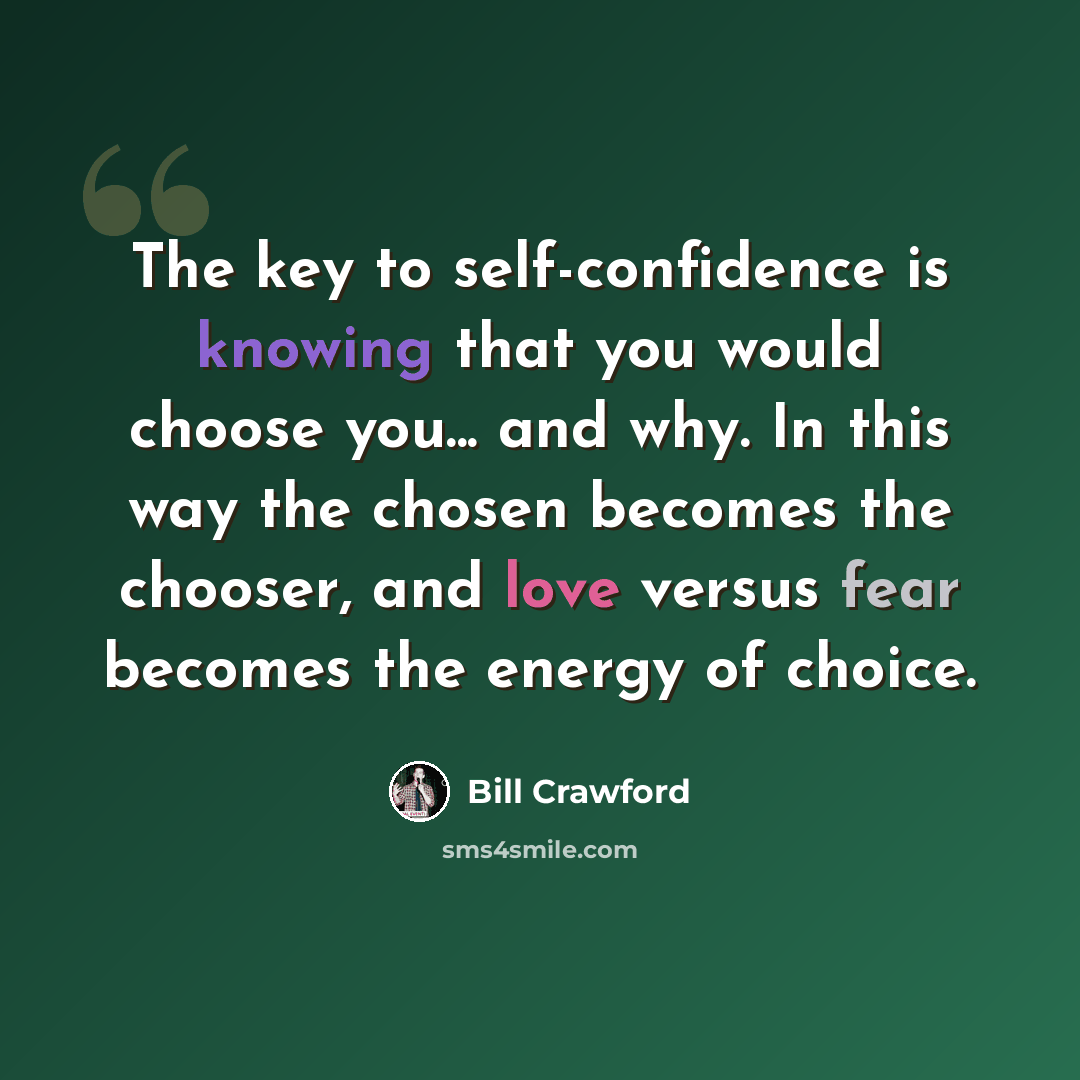“The key to self-confidence is knowing that you would choose you... and why. In this way the chosen becomes the chooser, and love versus fear becomes the energy of choice.” quote by Bill Crawford