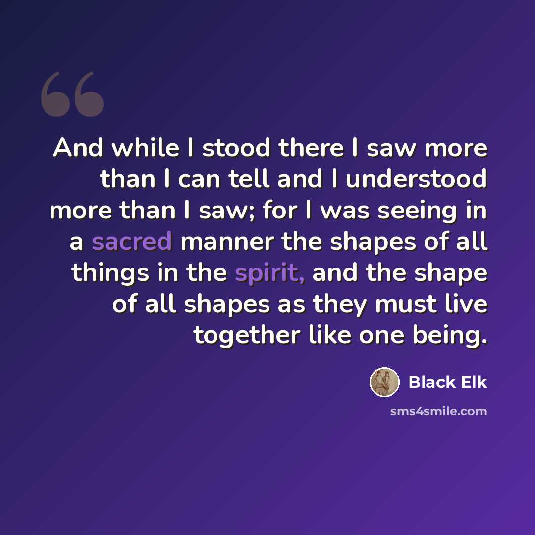 “And while I stood there I saw more than I can tell and I understood more than I saw; for I was seeing in a sacred manner the shapes of all things in the spirit, and the shape of all shapes as they must live together like one being.” quote by Black Elk