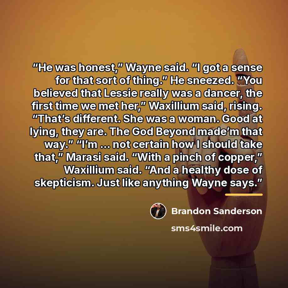 “He was honest,” Wayne said. “I got a sense for that sort of thing.” He sneezed. “You believed that Lessie really was a dancer, the first time we met her,” Waxillium said, rising. “That’s different. She was a woman. Good at lying, they are. The God Beyond made’m that way.” “I’m … not certain how I…” quote by Brandon Sanderson