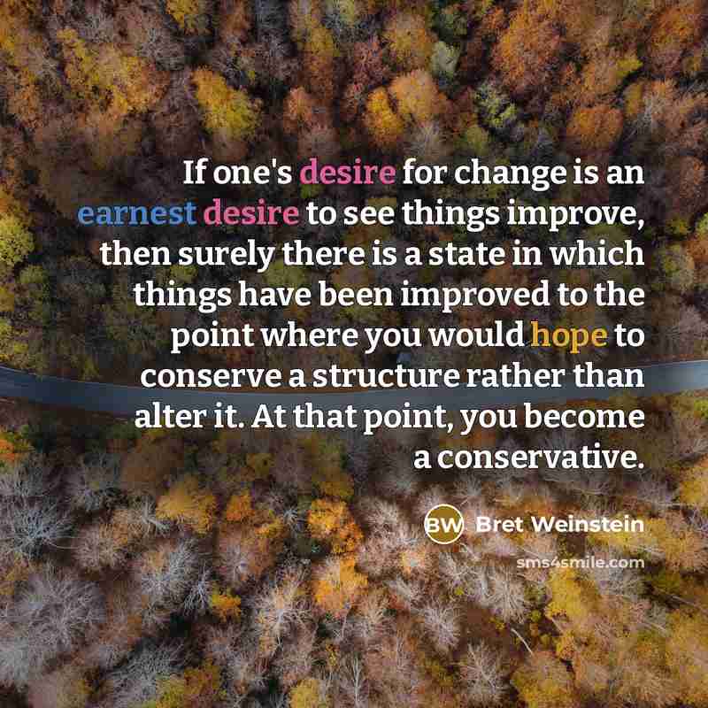 “If one's desire for change is an earnest desire to see things improve, then surely there is a state in which things have been improved to the point where you would hope to conserve a structure rather than alter it. At that point, you become a conservative.” quote by Bret Weinstein