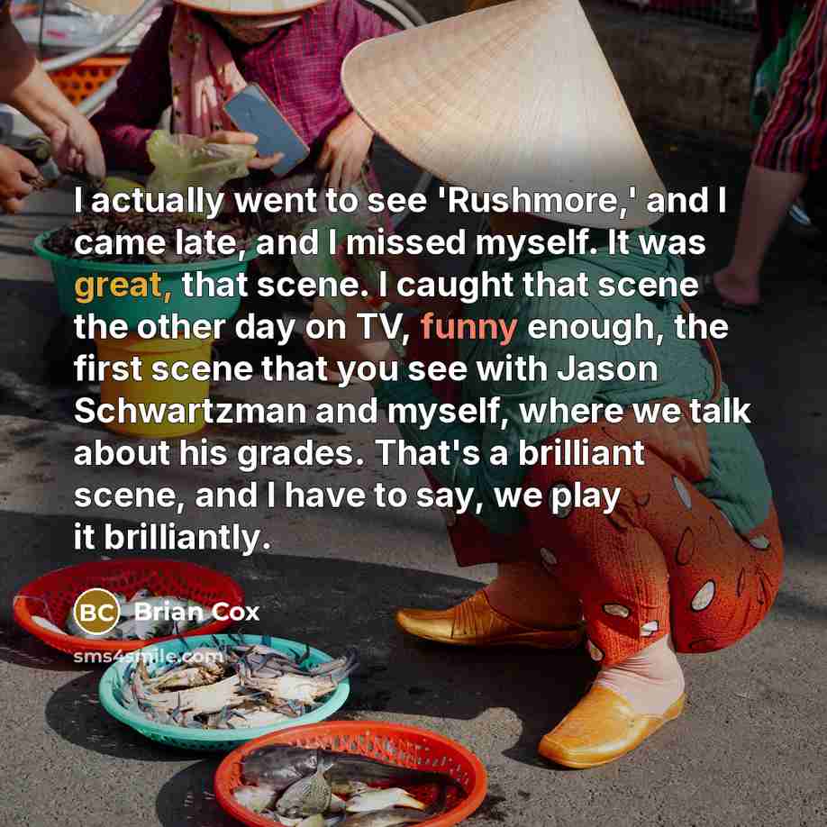 “I actually went to see 'Rushmore,' and I came late, and I missed myself. It was great, that scene. I caught that scene the other day on TV, funny enough, the first scene that you see with Jason Schwartzman and myself, where we talk about his grades. That's a brilliant scene, and I have to say, we…” quote by Brian Cox