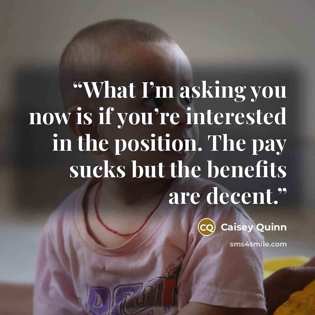 “What I’m asking you now is if you’re interested in the position. The pay sucks but the benefits are decent.” quote by Caisey Quinn