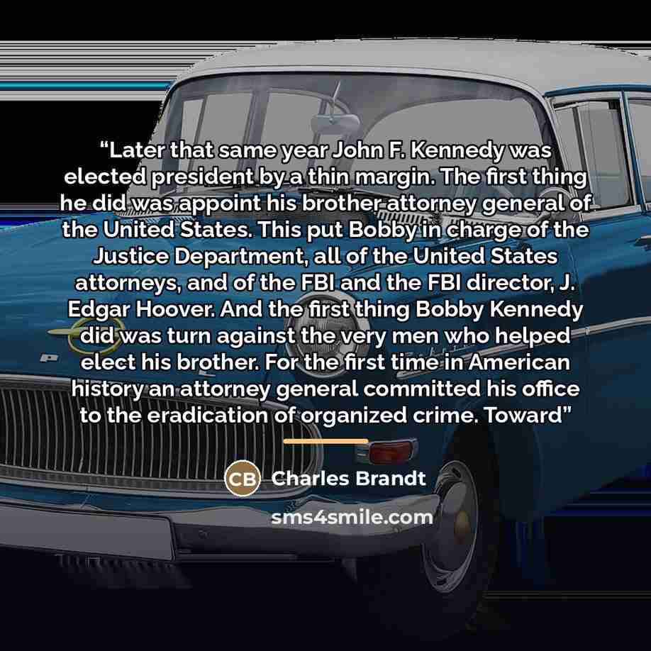 “Later that same year John F. Kennedy was elected president by a thin margin. The first thing he did was appoint his brother attorney general of the United States. This put Bobby in charge of the Justice Department, all of the United States attorneys, and of the FBI and the FBI director, J. Edgar…” quote by Charles Brandt