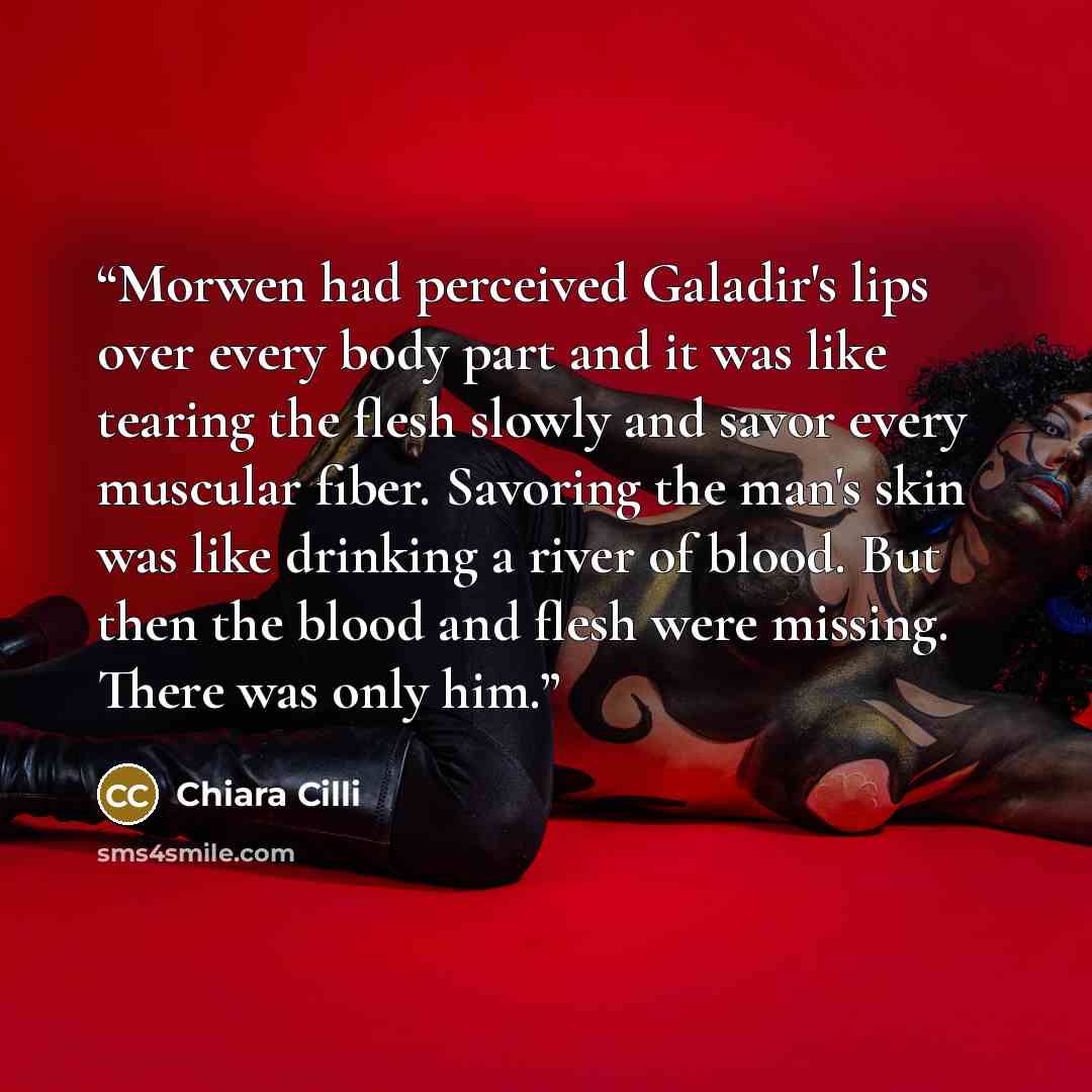 “Morwen had perceived Galadir's lips over every body part and it was like tearing the flesh slowly and savor every muscular fiber. Savoring the man's skin was like drinking a river of blood. But then the blood and flesh were missing. There was only him.” quote by Chiara Cilli