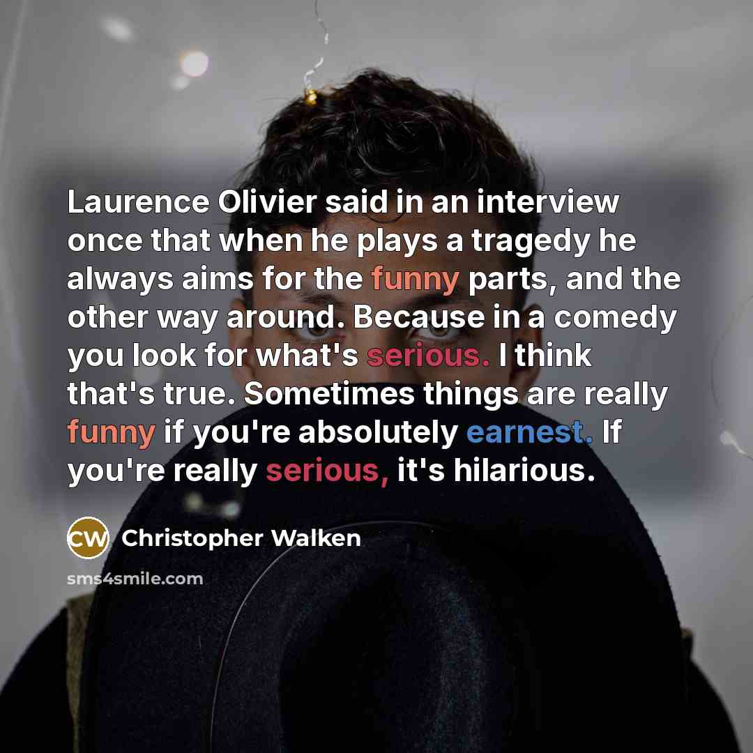 “Laurence Olivier said in an interview once that when he plays a tragedy he always aims for the funny parts, and the other way around. Because in a comedy you look for what's serious. I think that's true. Sometimes things are really funny if you're absolutely earnest. If you're really serious, it's…” quote by Christopher Walken
