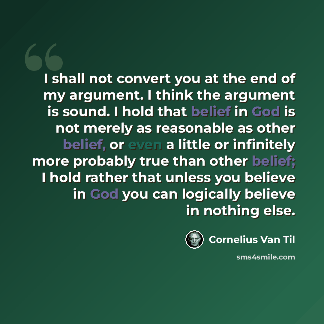 “I shall not convert you at the end of my argument. I think the argument is sound. I hold that belief in God is not merely as reasonable as other belief, or even a little or infinitely more probably true than other belief; I hold rather that unless you believe in God you can logically believe in…” quote by Cornelius Van Til