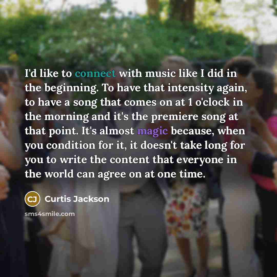“I'd like to connect with music like I did in the beginning. To have that intensity again, to have a song that comes on at 1 o'clock in the morning and it's the premiere song at that point. It's almost magic because, when you condition for it, it doesn't take long for you to write the content that…” quote by Curtis Jackson