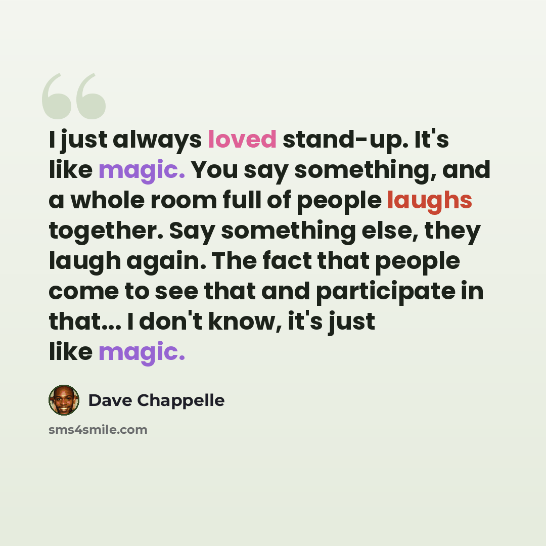“I just always loved stand-up. It's like magic. You say something, and a whole room full of people laughs together. Say something else, they laugh again. The fact that people come to see that and participate in that... I don't know, it's just like magic.” quote by Dave Chappelle