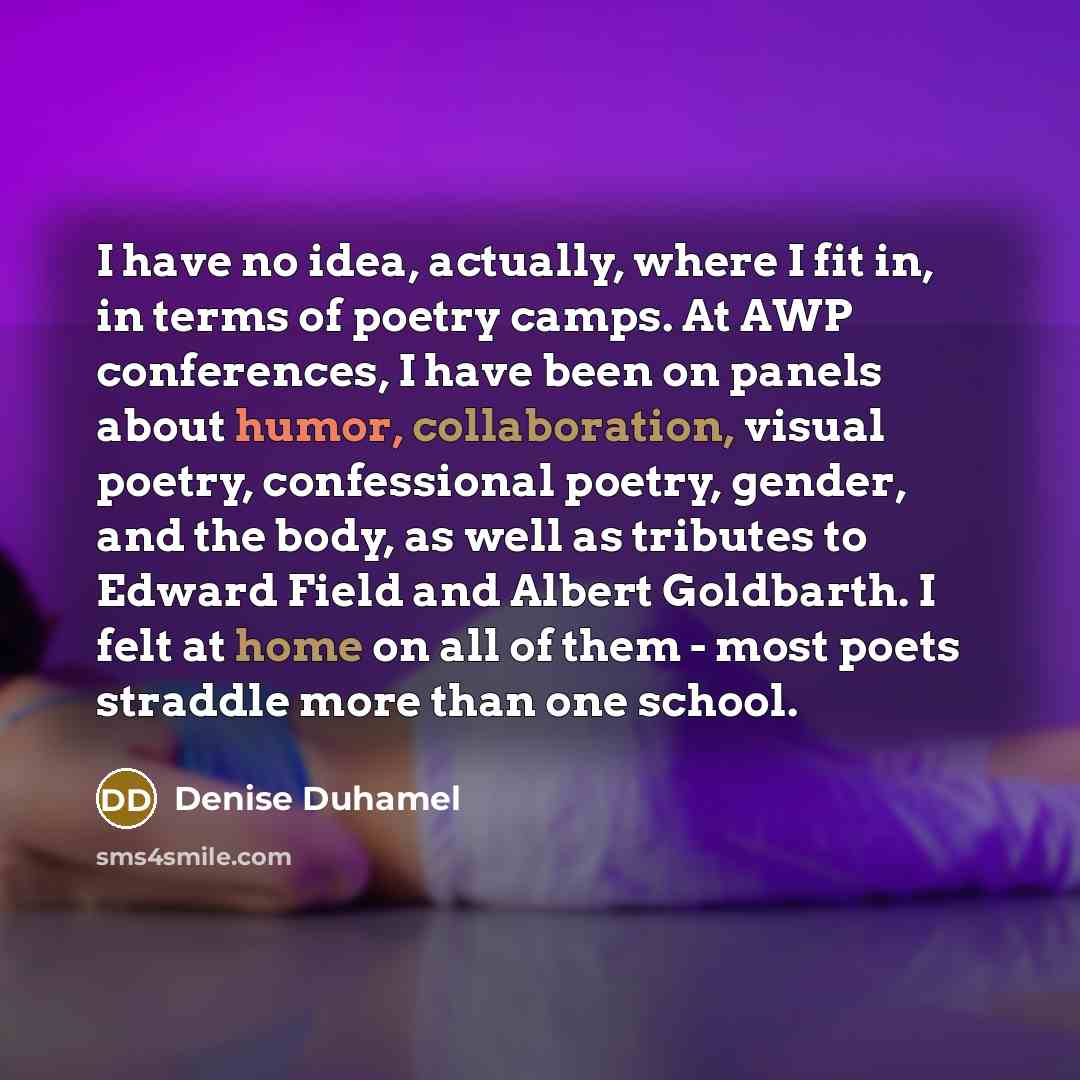 “I have no idea, actually, where I fit in, in terms of poetry camps. At AWP conferences, I have been on panels about humor, collaboration, visual poetry, confessional poetry, gender, and the body, as well as tributes to Edward Field and Albert Goldbarth. I felt at home on all of them - most poets…” quote by Denise Duhamel