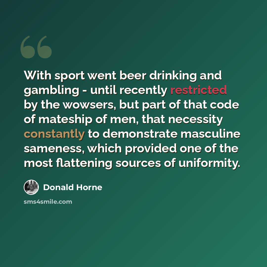 “With sport went beer drinking and gambling - until recently restricted by the wowsers, but part of that code of mateship of men, that necessity constantly to demonstrate masculine sameness, which provided one of the most flattening sources of uniformity.” quote by Donald Horne