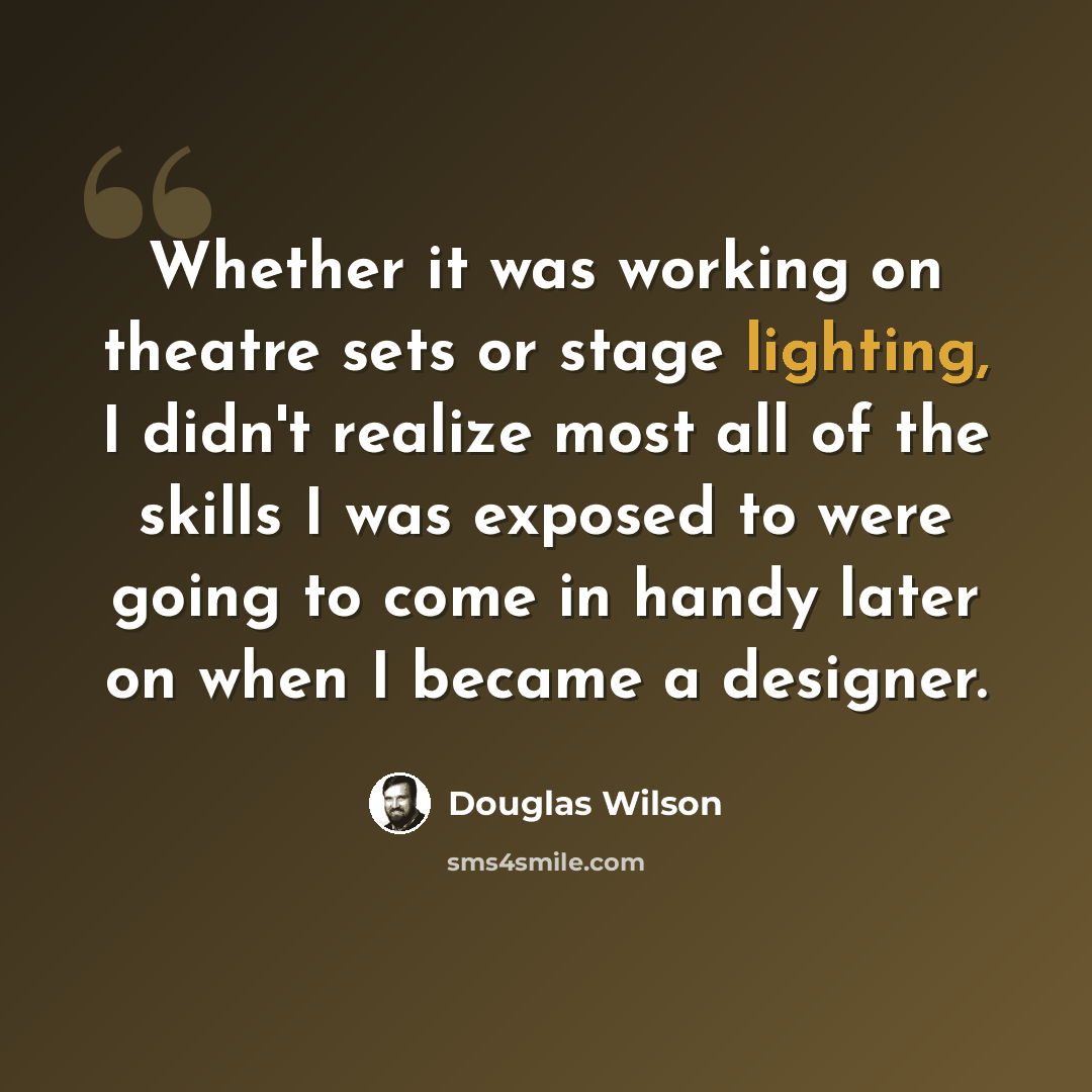“Whether it was working on theatre sets or stage lighting, I didn't realize most all of the skills I was exposed to were going to come in handy later on when I became a designer.” quote by Douglas Wilson