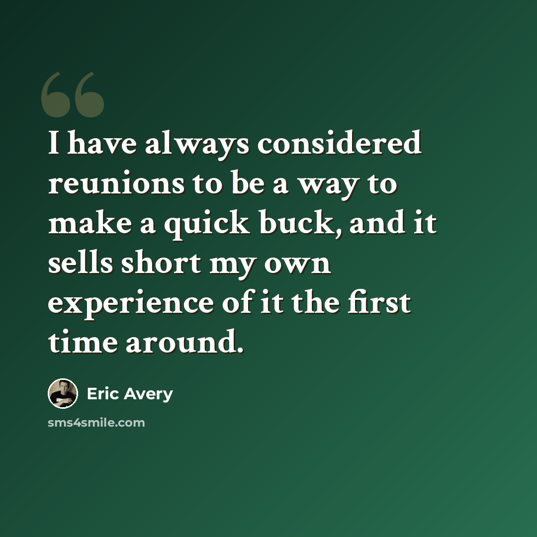 “I have always considered reunions to be a way to make a quick buck, and it sells short my own experience of it the first time around.” quote by Eric Avery