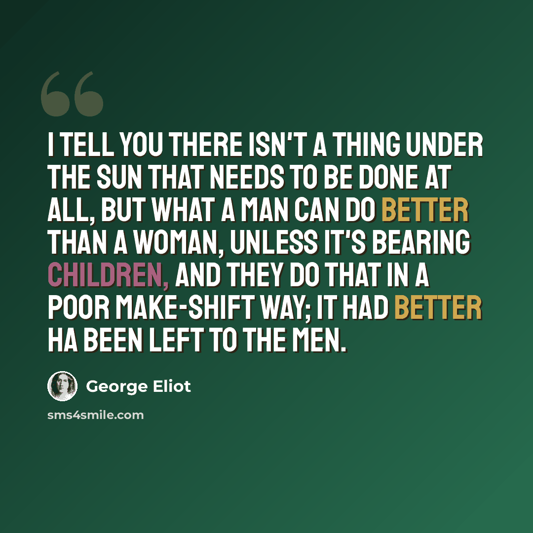 “I tell you there isn't a thing under the sun that needs to be done at all, but what a man can do better than a woman, unless it's bearing children, and they do that in a poor make-shift way; it had better ha been left to the men.” quote by George Eliot