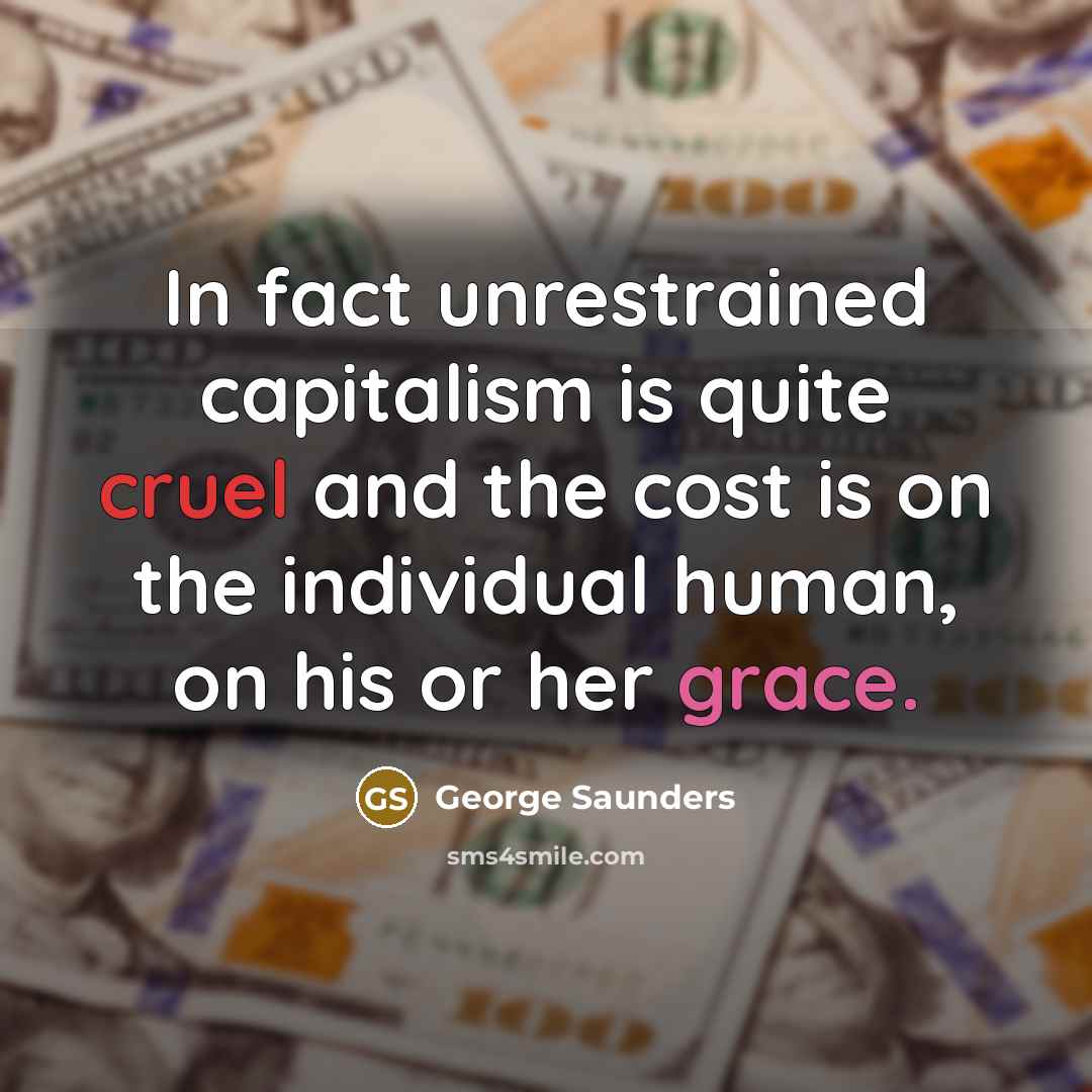 “In fact unrestrained capitalism is quite cruel and the cost is on the individual human, on his or her grace.” quote by George Saunders