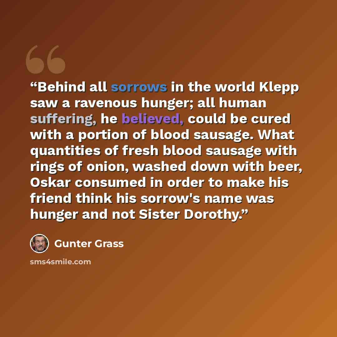 “Behind all sorrows in the world Klepp saw a ravenous hunger; all human suffering, he believed, could be cured with a portion of blood sausage. What quantities of fresh blood sausage with rings of onion, washed down with beer, Oskar consumed in order to make his friend think his sorrow's name was…” quote by Günter Grass
