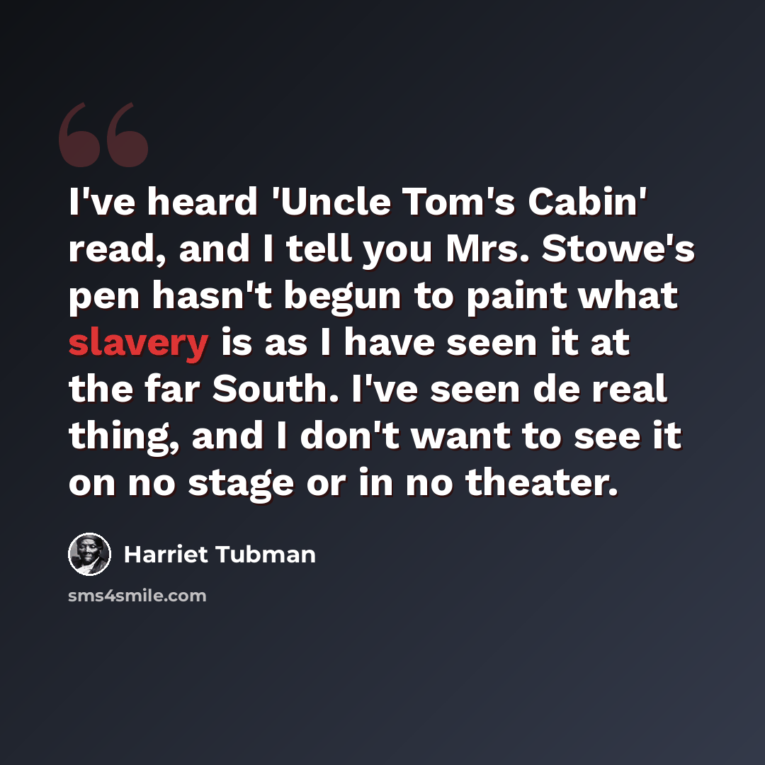 “I've heard 'Uncle Tom's Cabin' read, and I tell you Mrs. Stowe's pen hasn't begun to paint what slavery is as I have seen it at the far South. I've seen de real thing, and I don't want to see it on no stage or in no theater.” quote by Harriet Tubman