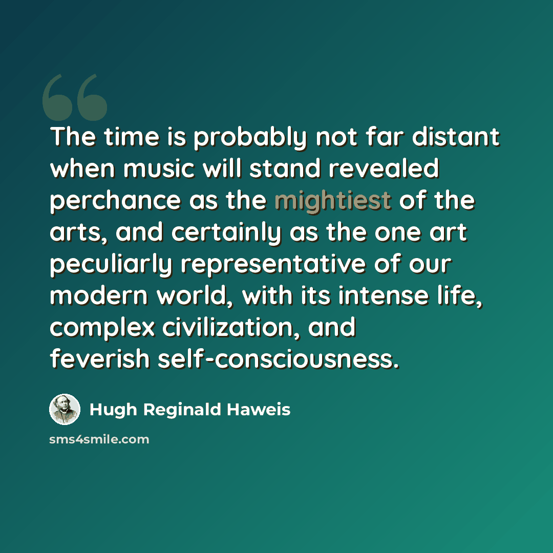 “The time is probably not far distant when music will stand revealed perchance as the mightiest of the arts, and certainly as the one art peculiarly representative of our modern world, with its intense life, complex civilization, and feverish self-consciousness.” quote by Hugh Reginald Haweis