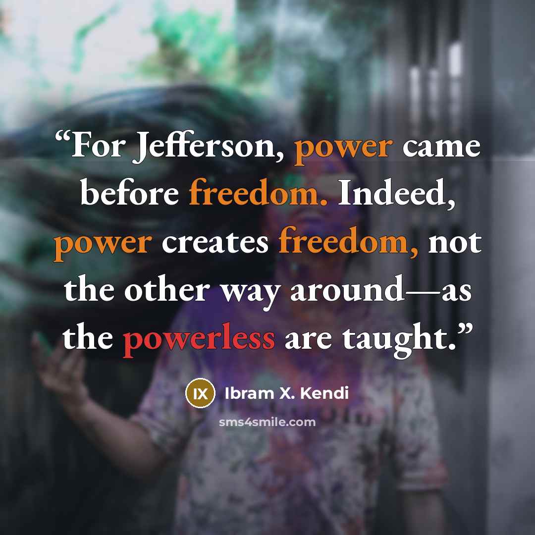“For Jefferson, power came before freedom. Indeed, power creates freedom, not the other way around—as the powerless are taught.” quote by Ibram X. Kendi