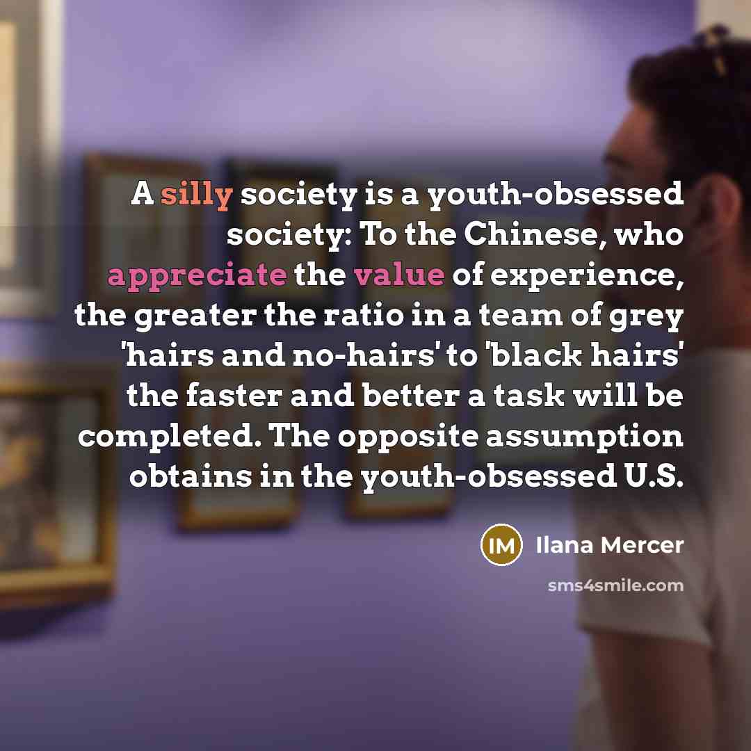 “A silly society is a youth-obsessed society: To the Chinese, who appreciate the value of experience, the greater the ratio in a team of grey 'hairs and no-hairs' to 'black hairs' the faster and better a task will be completed. The opposite assumption obtains in the youth-obsessed U.S.” quote by Ilana Mercer