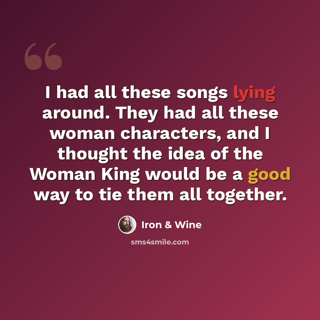 “I had all these songs lying around. They had all these woman characters, and I thought the idea of the Woman King would be a good way to tie them all together.” quote by Iron & Wine