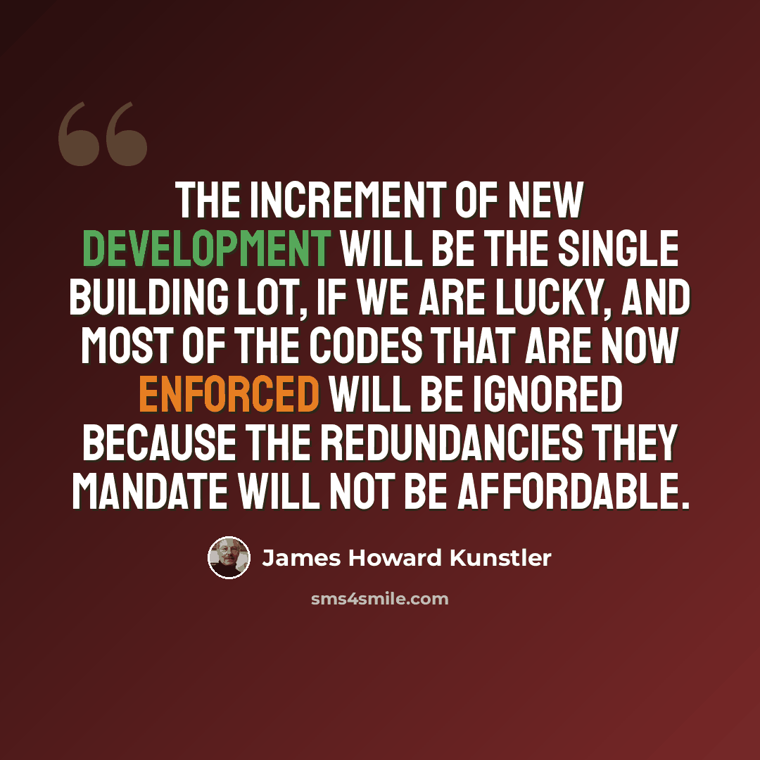 “The increment of new development will be the single building lot, if we are lucky, and most of the codes that are now enforced will be ignored because the redundancies they mandate will not be affordable.” quote by James Howard Kunstler