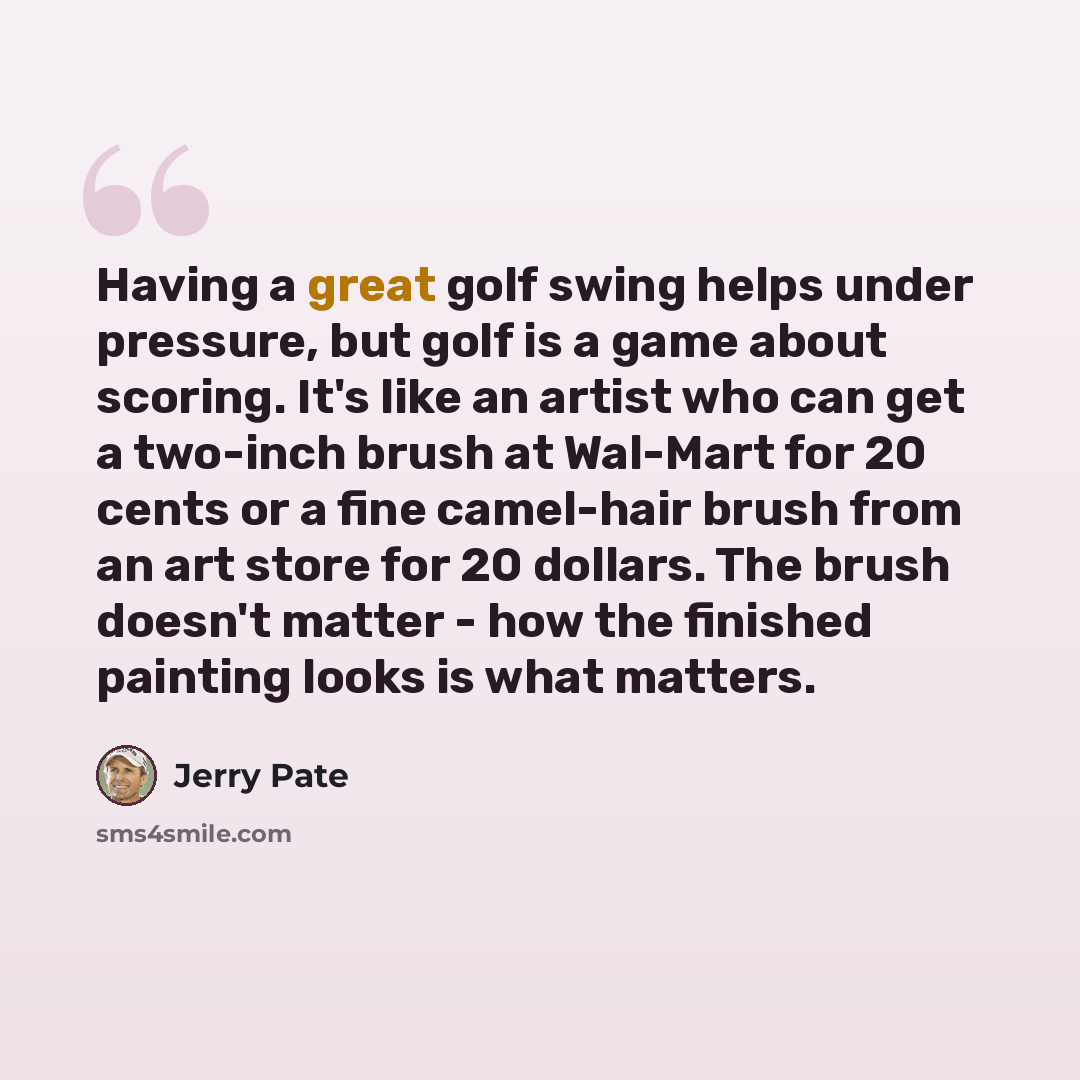“Having a great golf swing helps under pressure, but golf is a game about scoring. It's like an artist who can get a two-inch brush at Wal-Mart for 20 cents or a fine camel-hair brush from an art store for 20 dollars. The brush doesn't matter - how the finished painting looks is what matters.” quote by Jerry Pate