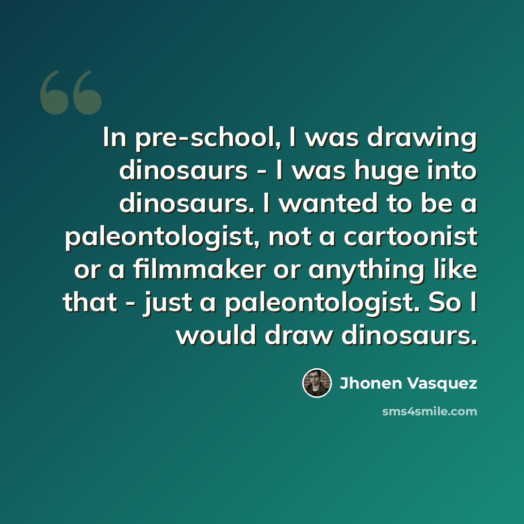 “In pre-school, I was drawing dinosaurs - I was huge into dinosaurs. I wanted to be a paleontologist, not a cartoonist or a filmmaker or anything like that - just a paleontologist. So I would draw dinosaurs.” quote by Jhonen Vasquez